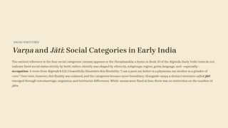 SOCIAL STRUCTURES
Varṇa and Jāti: Social Categories in Early India
The earliest reference to the four social categories (varṇas) appears in the Puruṣhasūkta, a hymn in Book 10 of the Rigveda. Early Vedic texts do not
indicate fixed social status strictly by birth; rather, identity was shaped by ethnicity, subgroups, region, gotra, language, and—especially—
occupation. A verse from Rigveda 9.112.3 beautifully illustrates this flexibility: "I am a poet; my father is a physician; my mother is a grinder of
corn." Over time, however, this fluidity was reduced, and the categories became more hereditary. Alongside varṇa, a distinct structure called jāti
emerged through intermarriage, migration, and territorial differences. While varṇas were fixed at four, there was no restriction on the number of
jātis.
 