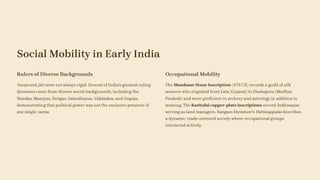 Social Mobility in Early India
Rulers of Diverse Backgrounds
Varṇa and jāti were not always rigid. Several of India's greatest ruling
dynasties came from diverse social backgrounds, including the
Nandas, Mauryas, Śuṅgas, Satavāhanas, Vākāṭakas, and Guptas,
demonstrating that political power was not the exclusive preserve of
any single varṇa.
Occupational Mobility
The Mandsaur Stone Inscription (473 CE) records a guild of silk
weavers who migrated from Lata (Gujarat) to Dashapura (Madhya
Pradesh) and were proficient in archery and astrology in addition to
weaving. The Karitalai copper-plate inscriptions record brāhmaṇas
serving as land managers. Sangam literature's Pattinappalai describes
a dynamic, trade-oriented society where occupational groups
interacted actively.
 