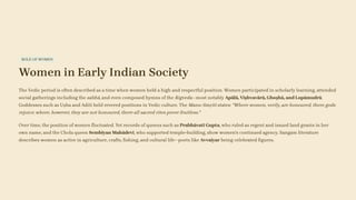 ROLE OF WOMEN
Women in Early Indian Society
The Vedic period is often described as a time when women held a high and respectful position. Women participated in scholarly learning, attended
social gatherings including the sabhā, and even composed hymns of the Rigveda—most notably Apālā, Viṣhvavārā, Ghoṣhā, and Lopāmudrā.
Goddesses such as Uṣha and Aditi held revered positions in Vedic culture. The Manu-Smṛiti states: "Where women, verily, are honoured, there gods
rejoice; where, however, they are not honoured, there all sacred rites prove fruitless."
Over time, the position of women fluctuated. Yet records of queens such as Prabhāvatī Gupta, who ruled as regent and issued land grants in her
own name, and the Chola queen Sembiyan Mahādevī, who supported temple-building, show women's continued agency. Sangam literature
describes women as active in agriculture, crafts, fishing, and cultural life—poets like Avvaiyar being celebrated figures.
 