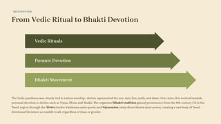 RELIGIOUS LIFE
From Vedic Ritual to Bhakti Devotion
Bhakti Movement
Puranic Devotion
Vedic Rituals
The Vedic pantheon was closely tied to nature worship—deities represented the sun, rain, fire, earth, and dawn. Over time, this evolved towards
personal devotion to deities such as Viṣṇu, Śhiva, and Śhakti. The organised Bhakti tradition gained prominence from the 6th century CE in the
Tamil region through the Ālvārs (twelve Vaishnava saint-poets) and Nāyanmārs (sixty-three Shaiva saint-poets), creating a vast body of Tamil
devotional literature accessible to all, regardless of class or gender.
 