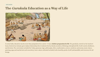 EDUCATION
The Gurukula: Education as a Way of Life
In early India, education was far more than preparation for a career—it was a holistic preparation for life. The gurukula, centred on the teacher's
home, fostered an intimate guru-śiṣhya relationship where students lived as family members, following a disciplined life of self-control, obedience,
and devotion. The curriculum included the Vedas, grammar, logic, philosophy, ethics, mathematics, science, medicine, astronomy, music, dance,
painting, yoga, and martial arts such as archery. Inner values cultivated included truth, humility, purity of self (sattvaśuddhi), and reverence for all
beings.
 