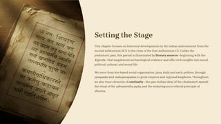 Setting the Stage
This chapter focuses on historical developments in the Indian subcontinent from the
second millennium BCE to the close of the first millennium CE. Unlike the
prehistoric past, this period is illuminated by literary sources—beginning with the
Rigveda—that supplement archaeological evidence and offer rich insights into social,
political, cultural, and moral life.
We move from kin-based social organisation (jana, kula) and early polities, through
janapadas and mahajanapadas, to great empires and regional kingdoms. Throughout,
we also trace elements of continuity—the pan-Indian ideal of the chakravarti samrāt,
the ritual of the aśhvamedha yajña, and the enduring socio-ethical principle of
dharma.
 