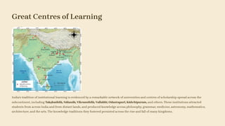 Great Centres of Learning
India's tradition of institutional learning is evidenced by a remarkable network of universities and centres of scholarship spread across the
subcontinent, including Takṣhaśhīlā, Nālandā, Vikramśhīlā, Vallabhī, Odantapuri, Kāñchīpuram, and others. These institutions attracted
students from across India and from distant lands, and produced knowledge across philosophy, grammar, medicine, astronomy, mathematics,
architecture, and the arts. The knowledge traditions they fostered persisted across the rise and fall of many kingdoms.
 