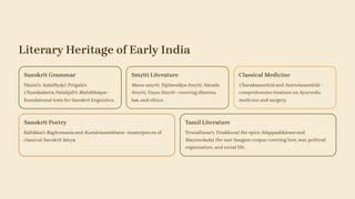 Literary Heritage of Early India
Sanskrit Grammar
Pāṇini's Aṣṭādhyāyī, Piṅgala's
Chandaśāstra, Patañjali's Mahābhāṣya—
foundational texts for Sanskrit linguistics.
Smṛiti Literature
Manu-smṛiti, Yājñavalkya Smṛiti, Nārada
Smṛiti, Viṣṇu Smṛiti—covering dharma,
law, and ethics.
Classical Medicine
Charakasamhitā and Suśrutasamhitā—
comprehensive treatises on Ayurvedic
medicine and surgery.
Sanskrit Poetry
Kālidāsa's Raghuvamśa and Kumārasambhava—masterpieces of
classical Sanskrit kāvya.
Tamil Literature
Tiruvalluvar's Tirukkural; the epics Silappadikāram and
Maṇimekalai; the vast Sangam corpus covering love, war, political
organisation, and social life.
 