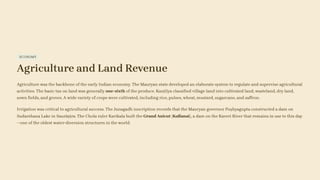ECONOMY
Agriculture and Land Revenue
Agriculture was the backbone of the early Indian economy. The Mauryan state developed an elaborate system to regulate and supervise agricultural
activities. The basic tax on land was generally one-sixth of the produce. Kauṭilya classified village land into cultivated land, wasteland, dry land,
sown fields, and groves. A wide variety of crops were cultivated, including rice, pulses, wheat, mustard, sugarcane, and saffron.
Irrigation was critical to agricultural success. The Junagadh inscription records that the Mauryan governor Puṣhyagupta constructed a dam on
Sudarshana Lake in Saurāṣṭra. The Chola ruler Karikala built the Grand Anicut (Kallanai), a dam on the Kaveri River that remains in use to this day
—one of the oldest water-diversion structures in the world.
 