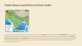 Trade Routes and Ports of Early India
By around the 6th century BCE, two major land routes had emerged: the Uttarāpatha (northern route) and the Dakṣhiṇāpatha (southern route).
These trans-regional networks linked inland regions with coastal ports, integrating overland and maritime trade. Major ports such as Muziris,
Kāveripattinam, Arikamedu, and Masulipattanam facilitated both Indian Ocean trade and connections with Rome, Mesopotamia, and Southeast
Asia. The Arthaśhāstra identifies trade as a major economic activity and notes that the state ensured the safety of trade routes and protected
consumers from unfair practices.
 