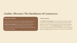 Guilds (Śhreṇīs): The Backbone of Commerce
What Were Guilds?
Guilds (śhreṇīs) were associations of people engaged in the same
profession, craft, or occupation. The Jātaka literature refers to
eighteen types of guilds, indicating their deep entrenchment in
economic life. Guilds regulated quality of goods, fixed prices,
supervised members' conduct through guild courts, and enforced
professional standards.
Guilds as Banks
The Nāshik cave inscription (2nd century CE) records that monetary
donations were deposited with professional guilds (śhreṇīs), which
paid fixed interest on these endowments—the proceeds maintaining
Buddhist monasteries. The Sanchi inscription records the guild of
ivory workers from Vidiṣhā carving the sculptures on the Great Stupa's
gateways, highlighting guilds' dual role in economic and religious life.
 