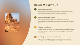 Before We Move On
Remarkable Continuity
Indian civilisation demonstrates extraordinary continuity in its cultural,
social, and political traditions across nearly two millennia.
Evolution of Political Forms
Political organisation evolved from kin-based janas to janapadas,
mahājanapadas, and finally great empires such as the Mauryas, Guptas, and
Cholas.
Village as Foundation
Across all periods and regions, the village remained the smallest, most self-
reliant administrative unit, with assemblies managing local affairs largely
independently.
Knowledge and Commerce Endured
Despite political changes, knowledge traditions, trade networks, and
devotional practices such as Bhakti continued to flourish across regions.
 