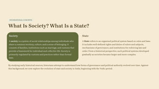 FOUNDATIONAL CONCEPTS
What Is Society? What Is a State?
Society
A society is a system of social relationships among individuals who
share a common territory, culture, and a sense of belonging. It
consists of families, institutions such as marriage, and customs that
provide a framework for individual and collective life. Society is
primarily regulated by customs and practices rather than formal
laws.
State
A State refers to an organised political system based on rules and laws.
It includes well-defined rights and duties of rulers and subjects,
mechanisms of governance, and institutions for enforcing law and
order. From a historical perspective, such political systems developed
gradually as societies became larger and more complex.
By studying early historical sources, historians attempt to understand how forms of governance and political authority evolved over time. Against
this background, we now explore the evolution of state and society in India, beginning with the Vedic period.
 