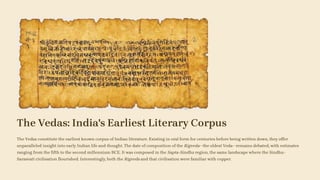 The Vedas: India's Earliest Literary Corpus
The Vedas constitute the earliest known corpus of Indian literature. Existing in oral form for centuries before being written down, they offer
unparalleled insight into early Indian life and thought. The date of composition of the Rigveda—the oldest Veda—remains debated, with estimates
ranging from the fifth to the second millennium BCE. It was composed in the Sapta-Sindhu region, the same landscape where the Sindhu–
Sarasvatī civilisation flourished. Interestingly, both the Rigveda and that civilisation were familiar with copper.
 