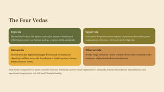 The Four Vedas
Rigveda
The earliest Veda; 1,028 hymns (sūktas) in praise of deities and
reflecting on universal themes such as creation, birth, and death.
Yajurveda
Elaborates the performative aspects of yajñas and includes prose
explanations of hymns referenced in the Rigveda.
Sāmaveda
Hymns from the Rigveda arranged for musical recitation; its
chanting tradition forms the foundation of India's system of seven
svaras (musical notes).
Atharvaveda
A wide range of hymns—some to ward off evil, others related to the
treatment of physical and mental ailments.
Each Veda comprises four parts: samhitā (hymns), brāhmaṇa (prose ritual explanations), āraṇyaka (forest philosophical speculations), and
upanishad (inquiry into the Self and Ultimate Reality).
 