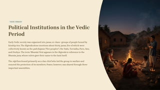 VEDIC PERIOD
Political Institutions in the Vedic
Period
Early Vedic society was organised into janas, or clans—groups of people bound by
kinship ties. The Rigveda alone mentions about thirty janas, five of which were
collectively known as the pañchajana ("five peoples"): the Yadu, Turvaśha, Puru, Anu,
and Druhyu. The term 'Bharata' first appears in the Rigveda in reference to the
Bharata jana, whose rulers gave their name to the land itself.
The rājā functioned primarily as a clan chief who led the group in warfare and
ensured the protection of its members. Power, however, was shared through three
important assemblies.
 