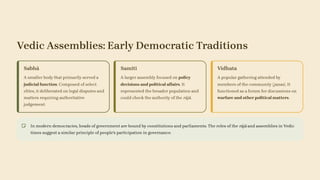 Vedic Assemblies: Early Democratic Traditions
Sabhā
A smaller body that primarily served a
judicial function. Composed of select
elites, it deliberated on legal disputes and
matters requiring authoritative
judgement.
Samiti
A larger assembly focused on policy
decisions and political affairs. It
represented the broader population and
could check the authority of the rājā.
Vidhata
A popular gathering attended by
members of the community (janas). It
functioned as a forum for discussions on
warfare and other political matters.
In modern democracies, heads of government are bound by constitutions and parliaments. The roles of the rājā and assemblies in Vedic
times suggest a similar principle of people's participation in governance.
 