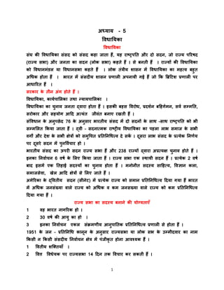 1
अध्याय - 5
विधाययका
विधाययका
संघ की विधाययका संसद को संसद कहा जाता हैं, यह राष्ट्रपयत और दो सदन, जो राज्य पररषद
(राज्य सभा) और जनता का सदन (लोक सभा) कहते हैं । से बनती हैं । राज्यों की विधाययका
को विधानमंडल या विधानसभा कहते हैं । लोक तंत्रीय शासन में विधाययका का महत्ि बहुत
अधधक होता हैं । भारत में संसदीय शासन प्रणाली अपनायी गई हैं जो कक ब्रिटिश प्रणाली पर
आधाररत हैं ।
सरकार के तीन अंग होते हैं ।
विधाययका, काययपाललका तथा न्यायपाललका ।
विधाययका का चुनाि जनता द्िारा होता हैं । इसकी बहस विरोध, प्रदशयन बटहगयमन, सिय सम्मयत,
सरोकार और सहयोग आटद अत्यंत जीिंत बनाए रखती हैं ।
संविधान के अनुच्छेद 76 के अनुसार भारतीय संसद में दो सदनों के साथ –साथ राष्ट्रपयत को भी
सम्मललत ककया जाता हैं । द्िी – सदनात्मक राष्ट्रीय विधाययका का पहला लाभ समाज के सभी
िगों और देश के सभी क्षेत्रों को समुधचत प्रयतयनधधत्ि दे सकें । दूसरा लाभ संसद के प्रत्येक यनणयय
पर दूसरे सदन में पुनवियचार हो ।
भारतीय संसद का ऊपरी सदन राज्य सभा हैं और 238 राज्यों द्िारा अप्रत्यक्ष चुनाि होते हैं ।
इनका यनिायचन 6 िषय के ललए ककया जाता हैं । राज्य सभा एक स्थायी सदन हैं । प्रत्येक 2 िषय
बाद इसमें एक यतहाई सदस्यों का चुनाि होता हैं । मनोनीत सदस्य साटहत्य, विज्ञान कला,
समाजसेिा, खेल आटद क्षेत्रों से ललए जाते हैं ।
अमेररका के द्वितीय सदन (सीनेि) में प्रत्येक राज्य को समान प्रयतयनधधत्ि टदया गया हैं भारत
में अधधक जनसंख्या िाले राज्य को अधधक ि कम जनसख्या िाले राज्य को कम प्रयतयनधधत्ि
टदया गया हैं ।
राज्य सभा का सदस्य बनाने की योग्यताएँ
1 िह भारत नागररक हो ।
2 30 िषय की आयु का हो ।
3 इनका यनिायचन एकल संक्रमणीय आनुपायतक प्रयतयनधधत्ि प्रणाली से होता हैं ।
1951 के जन – प्रयतयनधध कानून के अनुसार राज्यसभा या लोक सभ के उम्मीदिार का नाम
ककसी न ककसी संसदीय यनिायचन क्षेत्र में पंजीकृ त होना आिश्यक हैं ।
1 वितीय शक्ततयाँ ।
2 वित्त विधेयक पर राज्यसभा 14 टदन तक विचार कर सकती हैं ।
 