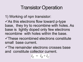 Transistor Operation
1) Working of npn transistor:
As this electrons flow toward p-type
base, they try to recombine with holes. As
base is lightly doped only few electrons
recombine with holes within the base.
These recombined electrons constitute
small base current.
The remainder electrons crosses base
and constitute collector current.
 