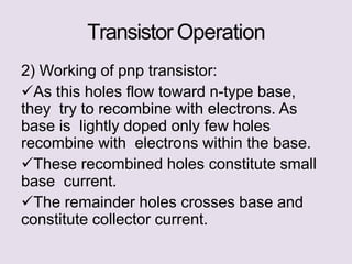 Transistor Operation
2) Working of pnp transistor:
As this holes flow toward n-type base,
they try to recombine with electrons. As
base is lightly doped only few holes
recombine with electrons within the base.
These recombined holes constitute small
base current.
The remainder holes crosses base and
constitute collector current.
 