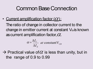 Common BaseConnection
change in emitter current at constant VCBis known
• Current amplification factor ():
Theratio of change in collector current to the
ascurrent amplification factor,.
CB
E
at constantV
I
 
IC
 Practical value of is less than unity, but in
the range of 0.9 to 0.99
 