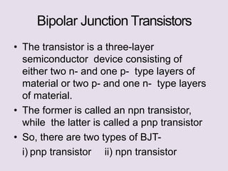Bipolar Junction Transistors
• The transistor is a three-layer
semiconductor device consisting of
either two n- and one p- type layers of
material or two p- and one n- type layers
of material.
• The former is called an npn transistor,
while the latter is called a pnp transistor
• So, there are two types of BJT-
i) pnp transistor ii) npn transistor
 
