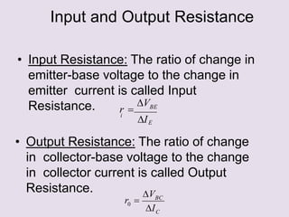 Input and Output Resistance
• Input Resistance: The ratio of change in
emitter-base voltage to the change in
emitter current is called Input
Resistance.
• Output Resistance: The ratio of change
in collector-base voltage to the change
in collector current is called Output
Resistance.
E
BE
i
I
V
r 
C
BC
I
V
r 
0
 