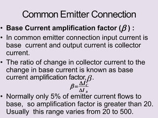 Common Emitter Connection
• Base Current amplification factor ( ) :
• In common emitter connection input current is
base current and output current is collector
current.
• The ratio of change in collector current to the
change in base current is known as base
current amplification factor,.
• Normally only 5% of emitter current flows to
base, so amplification factor is greater than 20.
Usually this range varies from 20 to 500.
 
IC
I B
 