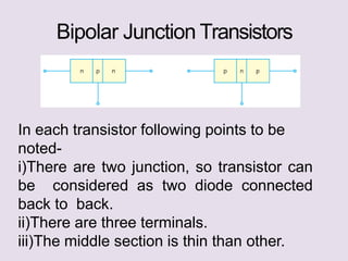 Bipolar Junction Transistors
In each transistor following points to be
noted-
i)There are two junction, so transistor can
be considered as two diode connected
back to back.
ii)There are three terminals.
iii)The middle section is thin than other.
 