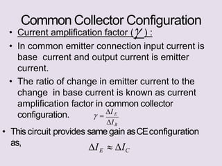 Common Collector Configuration
as,
• Current amplification factor ( ) :
• In common emitter connection input current is
base current and output current is emitter
current.
• The ratio of change in emitter current to the
change in base current is known as current
amplification factor in common collector
configuration.
IB
• Thiscircuit provides samegain asCEconfiguration
 
I E
IE  IC
 
