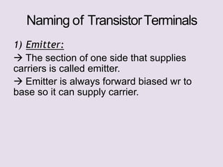 Naming of TransistorTerminals
1) Emitter:
 The section of one side that supplies
carriers is called emitter.
 Emitter is always forward biased wr to
base so it can supply carrier.
 