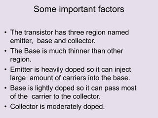 Some important factors
• The transistor has three region named
emitter, base and collector.
• The Base is much thinner than other
region.
• Emitter is heavily doped so it can inject
large amount of carriers into the base.
• Base is lightly doped so it can pass most
of the carrier to the collector.
• Collector is moderately doped.
 