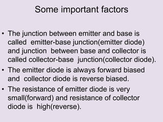 Some important factors
• The junction between emitter and base is
called emitter-base junction(emitter diode)
and junction between base and collector is
called collector-base junction(collector diode).
• The emitter diode is always forward biased
and collector diode is reverse biased.
• The resistance of emitter diode is very
small(forward) and resistance of collector
diode is high(reverse).
 