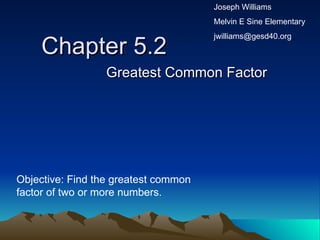 Chapter 5.2 Greatest Common Factor Objective: Find the greatest common factor of two or more numbers. Joseph Williams Melvin E Sine Elementary [email_address] 
