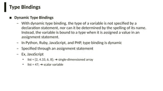 Type Bindings
■ Dynamic Type Bindings
– With dynamic type binding, the type of a variable is not specified by a
declaration statement, nor can it be determined by the spelling of its name.
Instead, the variable is bound to a type when it is assigned a value in an
assignment statement.
– In Python, Ruby, JavaScript, and PHP, type binding is dynamic
– Specified through an assignment statement
– Ex, JavaScript
• list = [2, 4.33, 6, 8]; single-dimensioned array
➔
• list = 47; scalar variable
➔
 