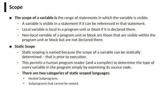 Scope
■ The scope of a variable is the range of statements in which the variable is visible.
– A variable is visible in a statement if it can be referenced in that statement.
– Local variable is local in a program unit or block if it is declared there.
– Non-local variable of a program unit or block are those that are visible within the
program unit or block but are not declared there.
■ Static Scope
– Static scoping is named because the scope of a variable can be statically
determined – that is prior to execution.
– This permits a human program reader (and a compiler) to determine the type of
every variable in the program simply by examining its source code.
– There are two categories of static scoped languages:
• Nested Subprograms.
• Subprograms that cannot be nested.
 