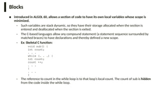 Blocks
■ introduced in ALGOL 60, allows a section of code to have its own local variables whose scope is
minimized.
– Such variables are stack dynamic, so they have their storage allocated when the section is
entered and deallocated when the section is exited.
– The C-based languages allow any compound statement (a statement sequence surrounded by
matched braces) to have declarations and thereby defined a new scope.
– Ex: Skeletal C function:
void sub() {
int count;
. . .
while (. . .) {
int count;
count ++;
. . .
}
. . .
}
– The reference to count in the while loop is to that loop’s local count. The count of sub is hidden
from the code inside the while loop.
 