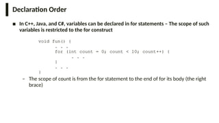 Declaration Order
■ In C++, Java, and C#, variables can be declared in for statements – The scope of such
variables is restricted to the for construct
void fun() {
. . .
for (int count = 0; count < 10; count++) {
. . .
}
. . .
}
– The scope of count is from the for statement to the end of for its body (the right
brace)
 
