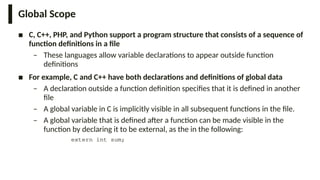 Global Scope
■ C, C++, PHP, and Python support a program structure that consists of a sequence of
function definitions in a file
– These languages allow variable declarations to appear outside function
definitions
■ For example, C and C++ have both declarations and definitions of global data
– A declaration outside a function definition specifies that it is defined in another
file
– A global variable in C is implicitly visible in all subsequent functions in the file.
– A global variable that is defined after a function can be made visible in the
function by declaring it to be external, as the in the following:
extern int sum;
 