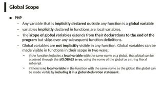 Global Scope
■ PHP
– Any variable that is implicitly declared outside any function is a global variable
– variables implicitly declared in functions are local variables.
– The scope of global variables extends from their declarations to the end of the
program but skips over any subsequent function definitions.
– Global variables are not implicitly visible in any function. Global variables can be
made visible in functions in their scope in two ways:
• If the function includes a local variable with the same name as a global, that global can be
accessed through the $GLOBALS array, using the name of the global as a string literal
subscript.
• if there is no local variable in the function with the same name as the global, the global can
be made visible by including it in a global declaration statement.
 