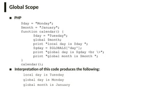 Global Scope
■ PHP
$day = "Monday";
$month = "January";
function calendar() {
$day = "Tuesday";
global $month;
print "local day is $day ";
$gday = $GLOBALS['day'];
print "global day is $gday <br >";
print "global month is $month ";
}
calendar();
■ Interpretation of this code produces the following:
local day is Tuesday
global day is Monday
global month is January
 