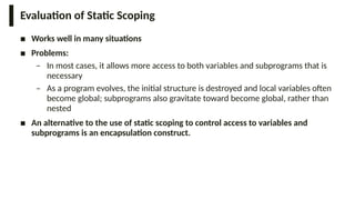 Evaluation of Static Scoping
■ Works well in many situations
■ Problems:
– In most cases, it allows more access to both variables and subprograms that is
necessary
– As a program evolves, the initial structure is destroyed and local variables often
become global; subprograms also gravitate toward become global, rather than
nested
■ An alternative to the use of static scoping to control access to variables and
subprograms is an encapsulation construct.
 