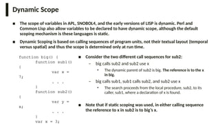 Dynamic Scope
■ The scope of variables in APL, SNOBOL4, and the early versions of LISP is dynamic. Perl and
Common Lisp also allow variables to be declared to have dynamic scope, although the default
scoping mechanism is these languages is static.
■ Dynamic Scoping is based on calling sequences of program units, not their textual layout (temporal
versus spatial) and thus the scope is determined only at run time.
function big() {
function sub1()
{
var x =
7;
. . .
}
function sub2()
{
var y =
x;
. . .
}
var x = 3;
■ Consider the two different call sequences for sub2:
– big calls sub2 and sub2 use x
• The dynamic parent of sub2 is big. The reference is to the x
in big.
– big calls sub1, sub1 calls sub2, and sub2 use x
• The search proceeds from the local procedure, sub2, to its
caller, sub1, where a declaration of x is found.
■ Note that if static scoping was used, in either calling sequence
the reference to x in sub2 is to big’s x.
 