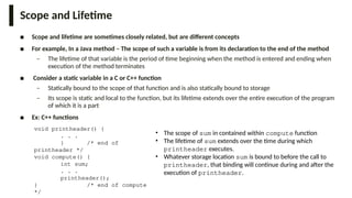 Scope and Lifetime
■ Scope and lifetime are sometimes closely related, but are different concepts
■ For example, In a Java method – The scope of such a variable is from its declaration to the end of the method
– The lifetime of that variable is the period of time beginning when the method is entered and ending when
execution of the method terminates
■ Consider a static variable in a C or C++ function
– Statically bound to the scope of that function and is also statically bound to storage
– Its scope is static and local to the function, but its lifetime extends over the entire execution of the program
of which it is a part
■ Ex: C++ functions
• The scope of sum in contained within compute function
• The lifetime of sum extends over the time during which
printheader executes.
• Whatever storage location sum is bound to before the call to
printheader, that binding will continue during and after the
execution of printheader.
void printheader() {
. . .
} /* end of
printheader */
void compute() {
int sum;
. . .
printheader();
} /* end of compute
*/
 