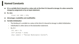 Named Constants
■ It is a variable that is bound to a value only at the time it is bound to storage; its value cannot be
change by assignment or by an input statement.
■ Ex, Java
final int LEN = 100;
■ Advantages: readability and modifiability
■ Variable Initialization
– The binding of a variable to a value at the time it is bound to storage is called initialization.
– Initialization is often done on the declaration statement.
– Ex, C++
int sum = 0;
int* ptrSum = &sum;
char name[] = “George Washington Carver”;
 