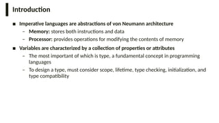 Introduction
■ Imperative languages are abstractions of von Neumann architecture
– Memory: stores both instructions and data
– Processor: provides operations for modifying the contents of memory
■ Variables are characterized by a collection of properties or attributes
– The most important of which is type, a fundamental concept in programming
languages
– To design a type, must consider scope, lifetime, type checking, initialization, and
type compatibility
 