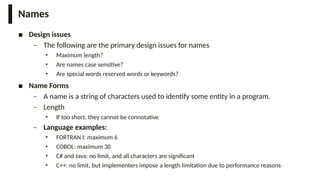Names
■ Design issues
– The following are the primary design issues for names
• Maximum length?
• Are names case sensitive?
• Are special words reserved words or keywords?
■ Name Forms
– A name is a string of characters used to identify some entity in a program.
– Length
• If too short, they cannot be connotative
– Language examples:
• FORTRAN I: maximum 6
• COBOL: maximum 30
• C# and Java: no limit, and all characters are significant
• C++: no limit, but implementers impose a length limitation due to performance reasons
 