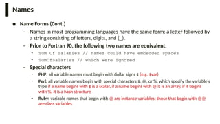 Names
■ Name Forms (Cont.)
– Names in most programming languages have the same form: a letter followed by
a string consisting of letters, digits, and (_).
– Prior to Fortran 90, the following two names are equivalent:
• Sum Of Salaries // names could have embedded spaces
• SumOfSalaries // which were ignored
– Special characters
• PHP: all variable names must begin with dollar signs $ (e.g. $var)
• Perl: all variable names begin with special characters $, @, or %, which specify the variable’s
type if a name begins with $ is a scalar, if a name begins with @ it is an array, if it begins
with %, it is a hash structure
• Ruby: variable names that begin with @ are instance variables; those that begin with @@
are class variables
 
