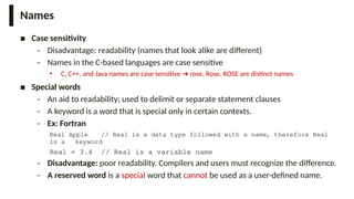 Names
■ Case sensitivity
– Disadvantage: readability (names that look alike are different)
– Names in the C-based languages are case sensitive
• C, C++, and Java names are case sensitive rose, Rose, ROSE are distinct names
➔
■ Special words
– An aid to readability; used to delimit or separate statement clauses
– A keyword is a word that is special only in certain contexts.
– Ex: Fortran
Real Apple // Real is a data type followed with a name, therefore Real
is a keyword
Real = 3.4 // Real is a variable name
– Disadvantage: poor readability. Compilers and users must recognize the difference.
– A reserved word is a special word that cannot be used as a user-defined name.
 