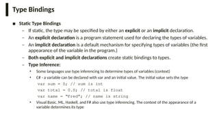 Type Bindings
■ Static Type Bindings
– If static, the type may be specified by either an explicit or an implicit declaration.
– An explicit declaration is a program statement used for declaring the types of variables.
– An implicit declaration is a default mechanism for specifying types of variables (the first
appearance of the variable in the program.)
– Both explicit and implicit declarations create static bindings to types.
– Type Inference:
• Some languages use type inferencing to determine types of variables (context)
• C# - a variable can be declared with var and an initial value. The initial value sets the type
var sum = 0; // sum is int
var total = 0.0; // total is float
var name = “Fred”; // name is string
• Visual Basic, ML, Haskell, and F# also use type inferencing. The context of the appearance of a
variable determines its type
 