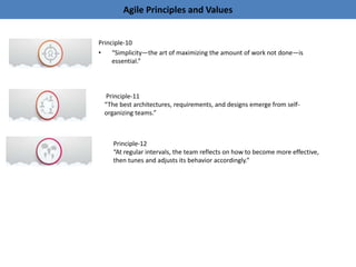 Agile Principles and Values
Principle-10
• “Simplicity—the art of maximizing the amount of work not done—is
essential.”
Principle-11
“The best architectures, requirements, and designs emerge from self-
organizing teams.”
Principle-12
“At regular intervals, the team reflects on how to become more effective,
then tunes and adjusts its behavior accordingly.”
 