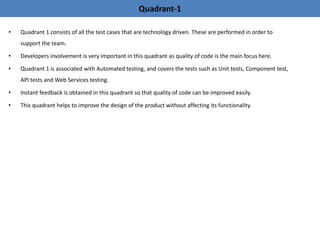 • Quadrant 1 consists of all the test cases that are technology driven. These are performed in order to
support the team.
• Developers involvement is very important in this quadrant as quality of code is the main focus here.
• Quadrant 1 is associated with Automated testing, and covers the tests such as Unit tests, Component test,
API tests and Web Services testing.
• Instant feedback is obtained in this quadrant so that quality of code can be improved easily.
• This quadrant helps to improve the design of the product without affecting its functionality.
Quadrant-1
 
