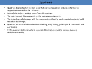 • Quadrant 2 consists of all the test cases that are business driven and are performed to
support team as well as the customers.
• Most of the projects working starts from this quadrant.
• The main focus of this quadrant is on the business requirements.
• The tester is greatly involved with the customer to gather the requirements in order to build
test cases accordingly.
• Quadrant 2 is associated with Functional testing, story testing, prototypes & simulations and
pair testing.
• In this quadrant both manual and automated testing is involved to work on business
requirements easily.
Quadrant-2
 