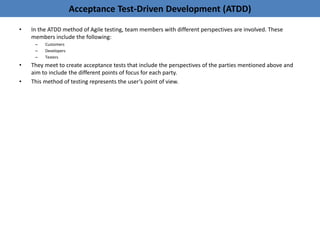 Acceptance Test-Driven Development (ATDD)
• In the ATDD method of Agile testing, team members with different perspectives are involved. These
members include the following:
– Customers
– Developers
– Testers
• They meet to create acceptance tests that include the perspectives of the parties mentioned above and
aim to include the different points of focus for each party.
• This method of testing represents the user’s point of view.
 